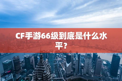 CF手游66级到底是什么水平？