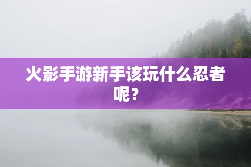 火影手游新手该玩什么忍者呢？