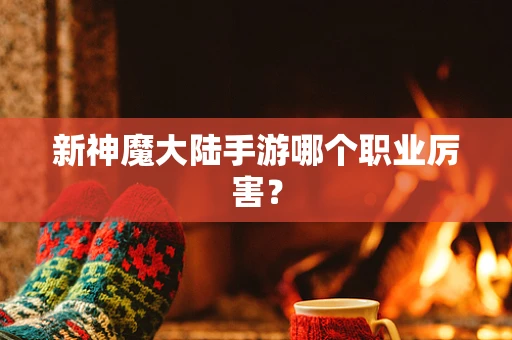 新神魔大陆手游哪个职业厉害？