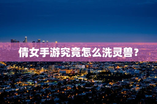 倩女手游究竟怎么洗灵兽？