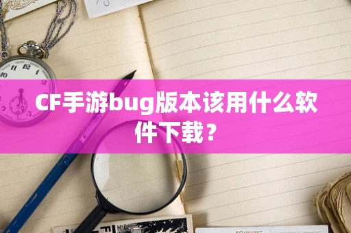 CF手游bug版本该用什么软件下载？