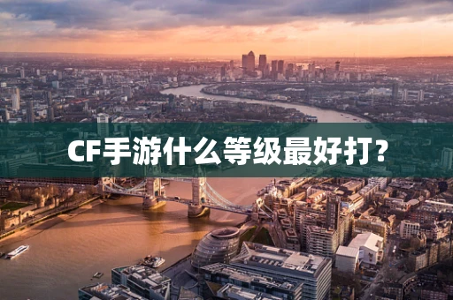 CF手游什么等级最好打？