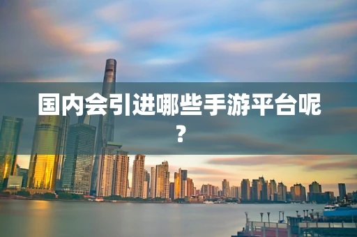 国内会引进哪些手游平台呢？