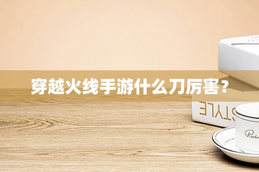 穿越火线手游什么刀厉害？