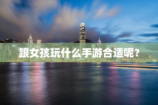 跟女孩玩什么手游合适呢？
