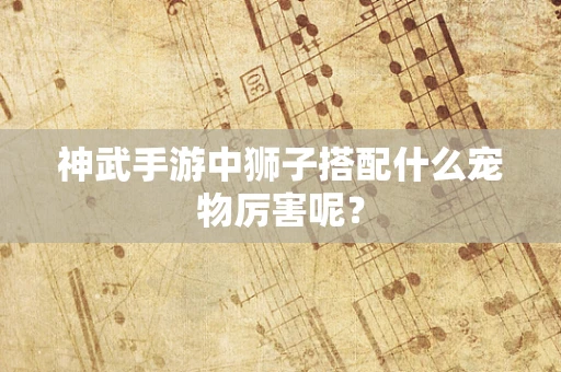 神武手游中狮子搭配什么宠物厉害呢？