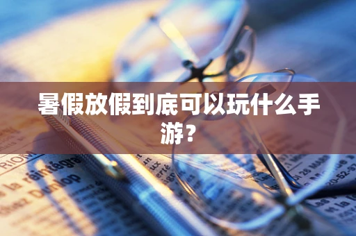 暑假放假到底可以玩什么手游？