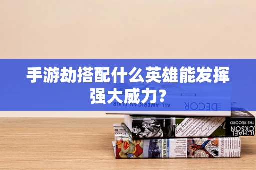 手游劫搭配什么英雄能发挥强大威力？